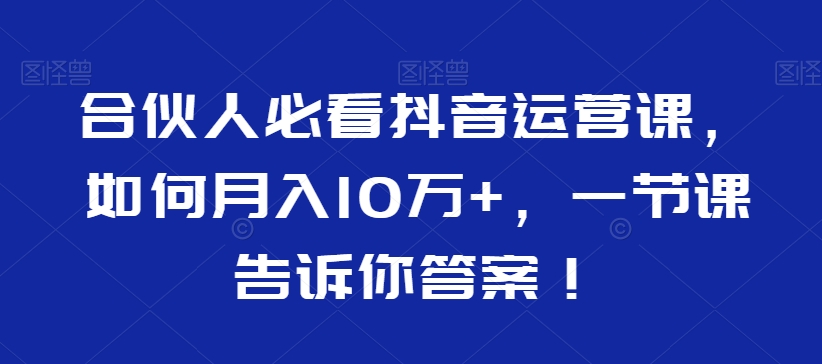 合伙人必看抖音运营课，如何月入10万+，一节课告诉你答案！