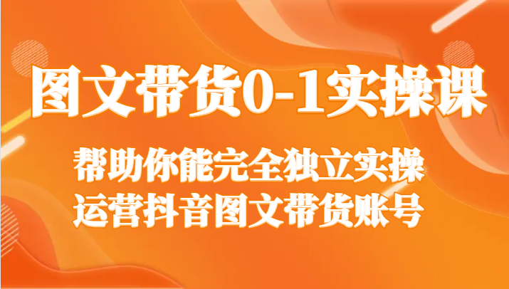 图文带货0-1实操课，帮助你能完全独立实操运营抖音图文带货账号