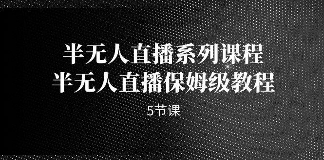 （7142期）半无人直播系列课程，半无人直播保姆级教程（5节课）