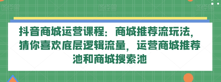 抖音商城运营课程：商城推荐流玩法，猜你喜欢底层逻辑流量，运营商城推荐池和商城搜索池