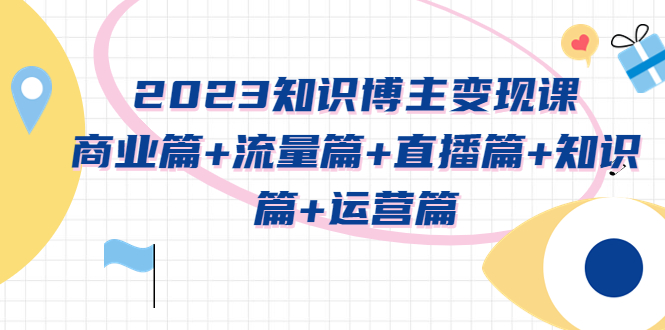 （5529期）2023知识博主变现实战进阶课：商业篇+流量篇+直播篇+知识篇+运营篇