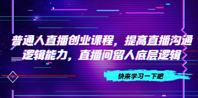 （7616期）普通人直播创业课程，提高直播沟通逻辑能力，直播间留人底层逻辑（10节）