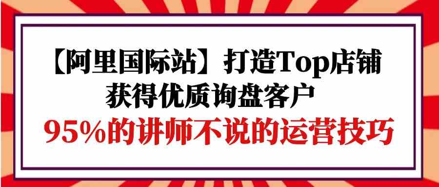 【阿里国际站】打造Top店铺-获得优质询盘客户，95%的讲师不说的运营技巧