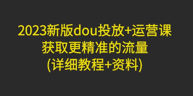 （4833期）2023新版dou投放+运营课：获取更精准的流量(详细教程+资料)无中创水印