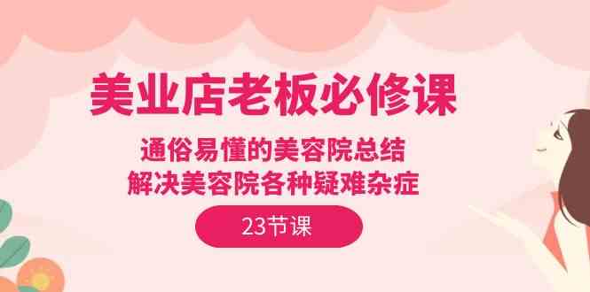 （9986期）美业店老板必修课：通俗易懂的美容院总结，解决美容院各种疑难杂症（23节）