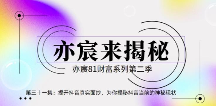 亦宸财富81系列第2季第31集：揭开抖音真实面纱，为你揭秘抖音当前的神秘现状【视频课程】