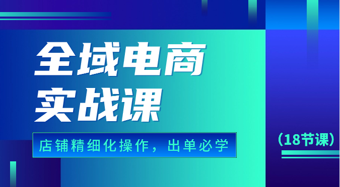 全域电商实战课，个人店铺精细化操作流程，出单必学内容（18节课）