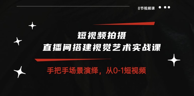 短视频拍摄+直播间搭建视觉艺术实战课：手把手场景演绎从0-1短视频（8节课）