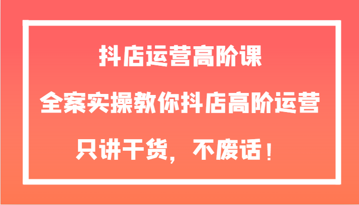 抖店运营高阶课，全案实操教你抖店高阶运营，只讲干货，不废话！