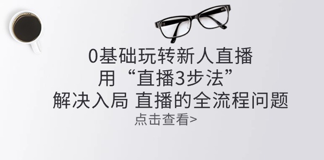 （10916期）零基础玩转新人直播：用“直播3步法”解决入局 直播全流程问题